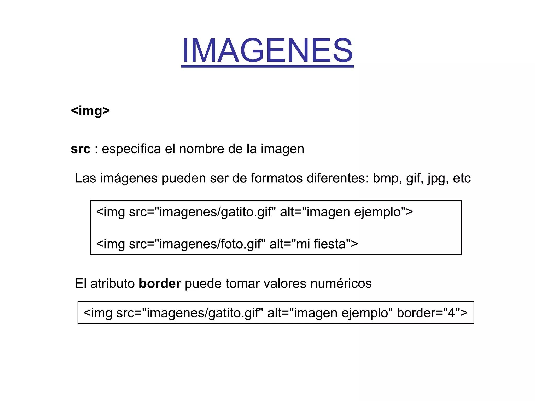 IMAGENES
<img>

src : especifica el nombre de la imagen

Las imágenes pueden ser de formatos diferentes: bmp, gif, jpg, etc

    <img src="imagenes/gatito.gif" alt="imagen ejemplo">

    <img src="imagenes/foto.gif" alt="mi fiesta">

El atributo border puede tomar valores numéricos

  <img src="imagenes/gatito.gif" alt="imagen ejemplo" border="4">
 