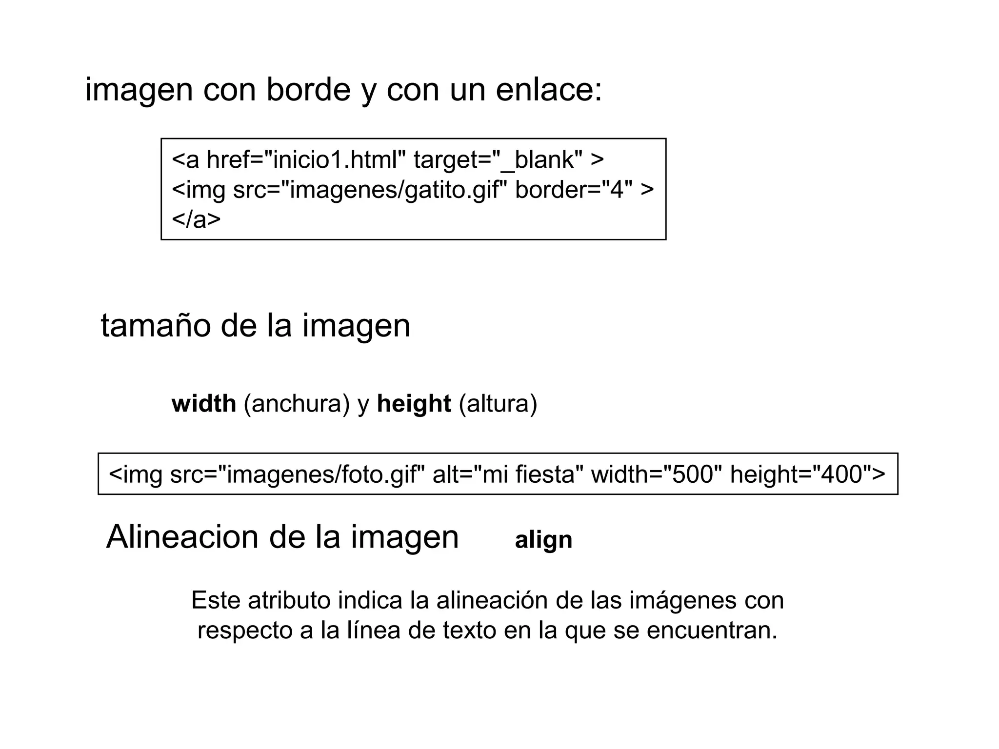 imagen con borde y con un enlace:

      <a href="inicio1.html" target="_blank" >
      <img src="imagenes/gatito.gif" border="4" >
      </a>



tamaño de la imagen

      width (anchura) y height (altura)

 <img src="imagenes/foto.gif" alt="mi fiesta" width="500" height="400">

 Alineacion de la imagen             align

        Este atributo indica la alineación de las imágenes con
        respecto a la línea de texto en la que se encuentran.
 