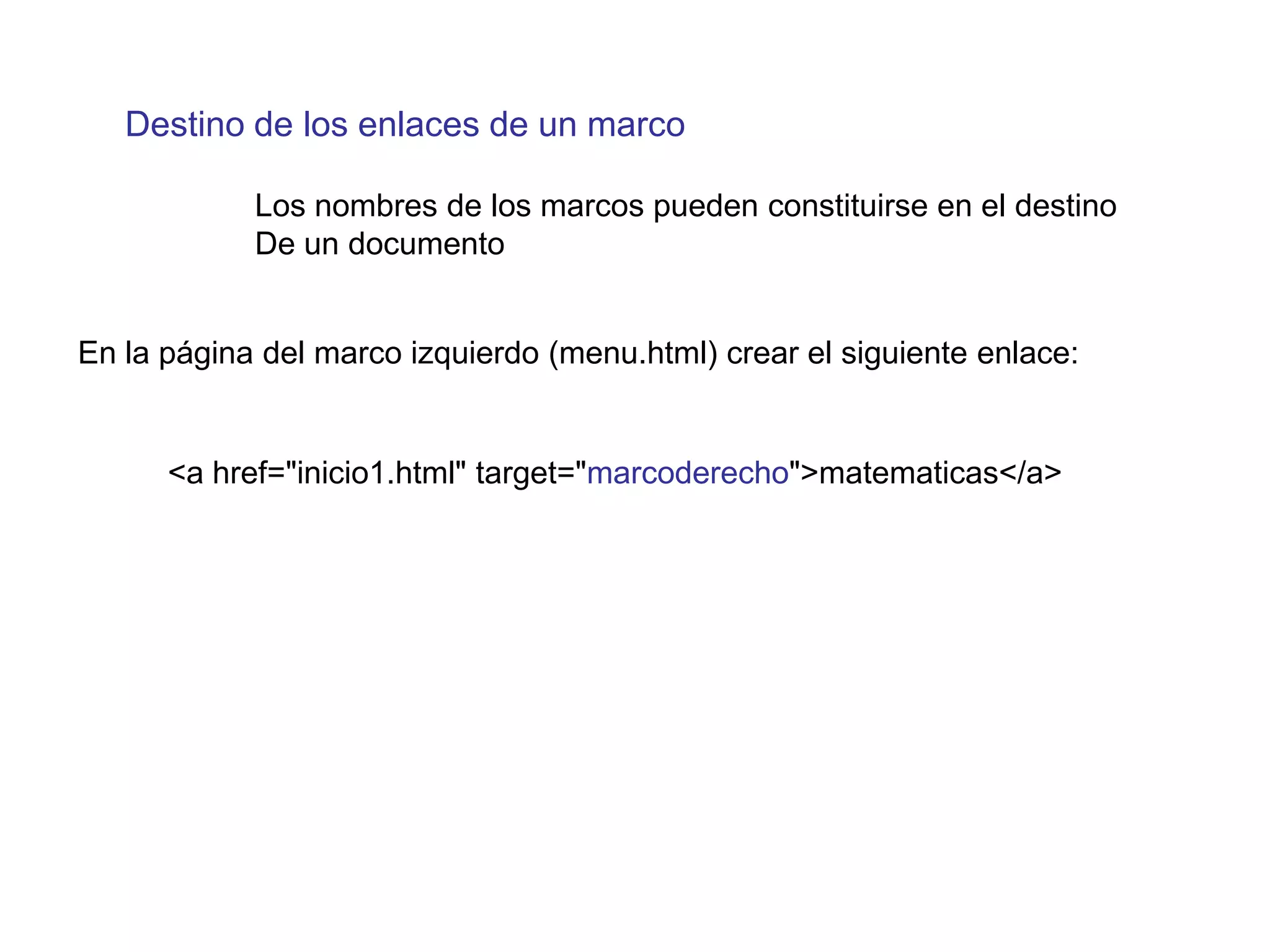 Destino de los enlaces de un marco

            Los nombres de los marcos pueden constituirse en el destino
            De un documento


En la página del marco izquierdo (menu.html) crear el siguiente enlace:


      <a href="inicio1.html" target="marcoderecho">matematicas</a>
 