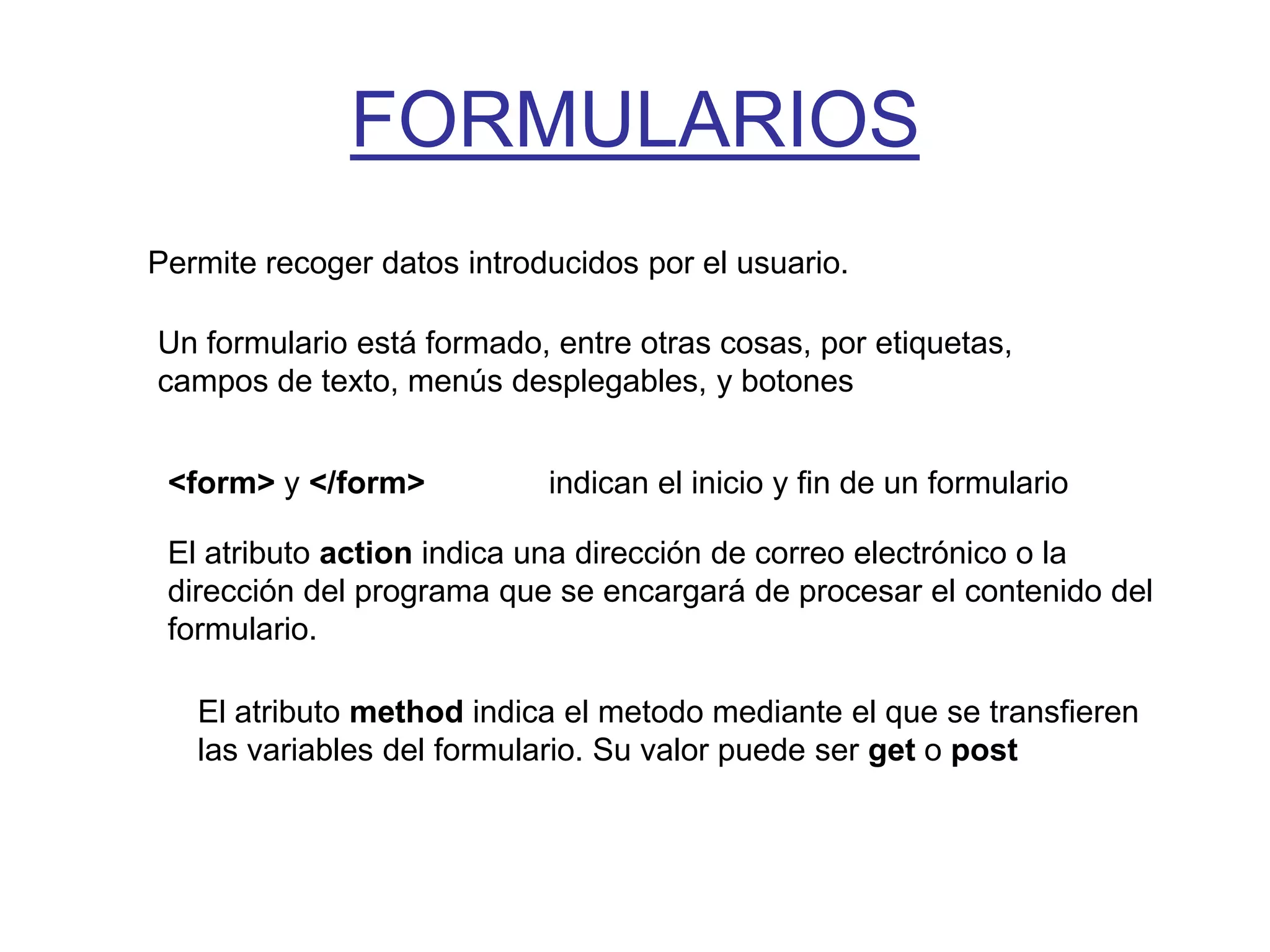 FORMULARIOS
Permite recoger datos introducidos por el usuario.

Un formulario está formado, entre otras cosas, por etiquetas,
campos de texto, menús desplegables, y botones


 <form> y </form>           indican el inicio y fin de un formulario

 El atributo action indica una dirección de correo electrónico o la
 dirección del programa que se encargará de procesar el contenido del
 formulario.

   El atributo method indica el metodo mediante el que se transfieren
   las variables del formulario. Su valor puede ser get o post
 
