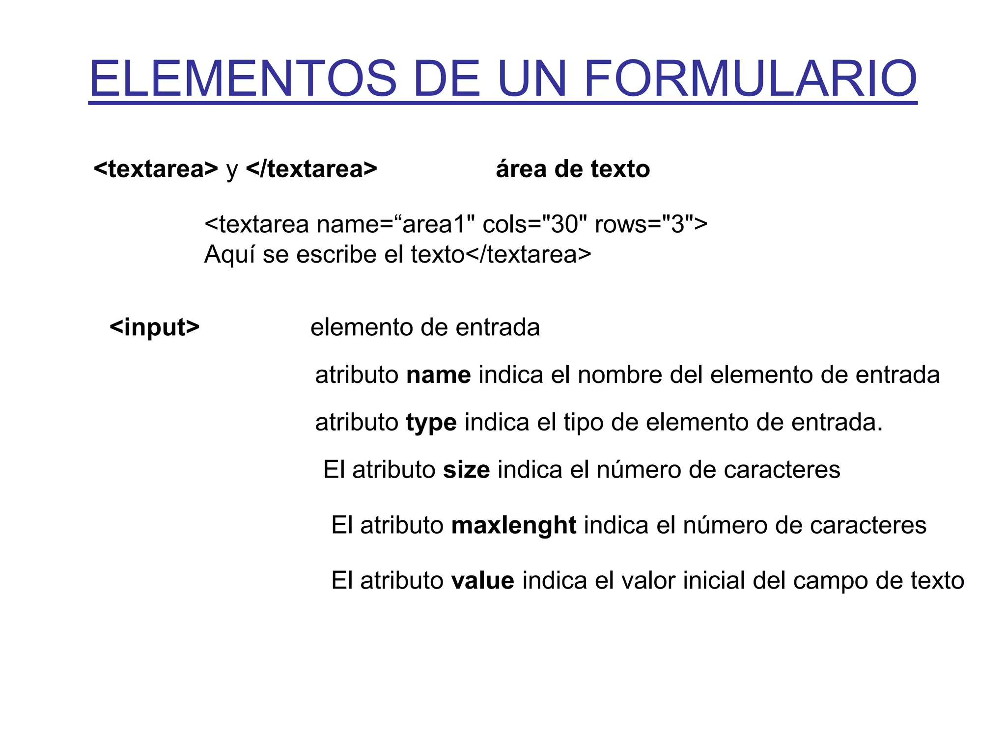 ELEMENTOS DE UN FORMULARIO
<textarea> y </textarea>            área de texto

           <textarea name=“area1" cols="30" rows="3">
           Aquí se escribe el texto</textarea>

 <input>           elemento de entrada
                    atributo name indica el nombre del elemento de entrada
                    atributo type indica el tipo de elemento de entrada.
                    El atributo size indica el número de caracteres

                     El atributo maxlenght indica el número de caracteres

                     El atributo value indica el valor inicial del campo de texto
 