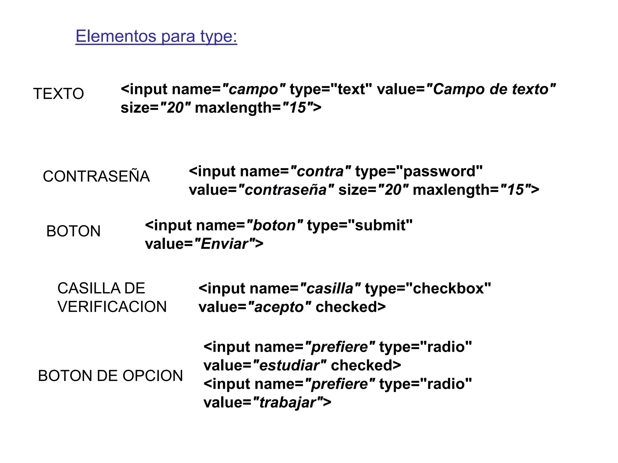 Elementos para type:


TEXTO    <input name="campo" type="text" value="Campo de texto"
         size="20" maxlength="15">



CONTRASEÑA        <input name="contra" type="password"
                  value="contraseña" size="20" maxlength="15">

 BOTON      <input name="boton" type="submit"
            value="Enviar">

  CASILLA DE       <input name="casilla" type="checkbox"
  VERIFICACION     value="acepto" checked>

                   <input name="prefiere" type="radio"
                   value="estudiar" checked>
BOTON DE OPCION
                   <input name="prefiere" type="radio"
                   value="trabajar">
 