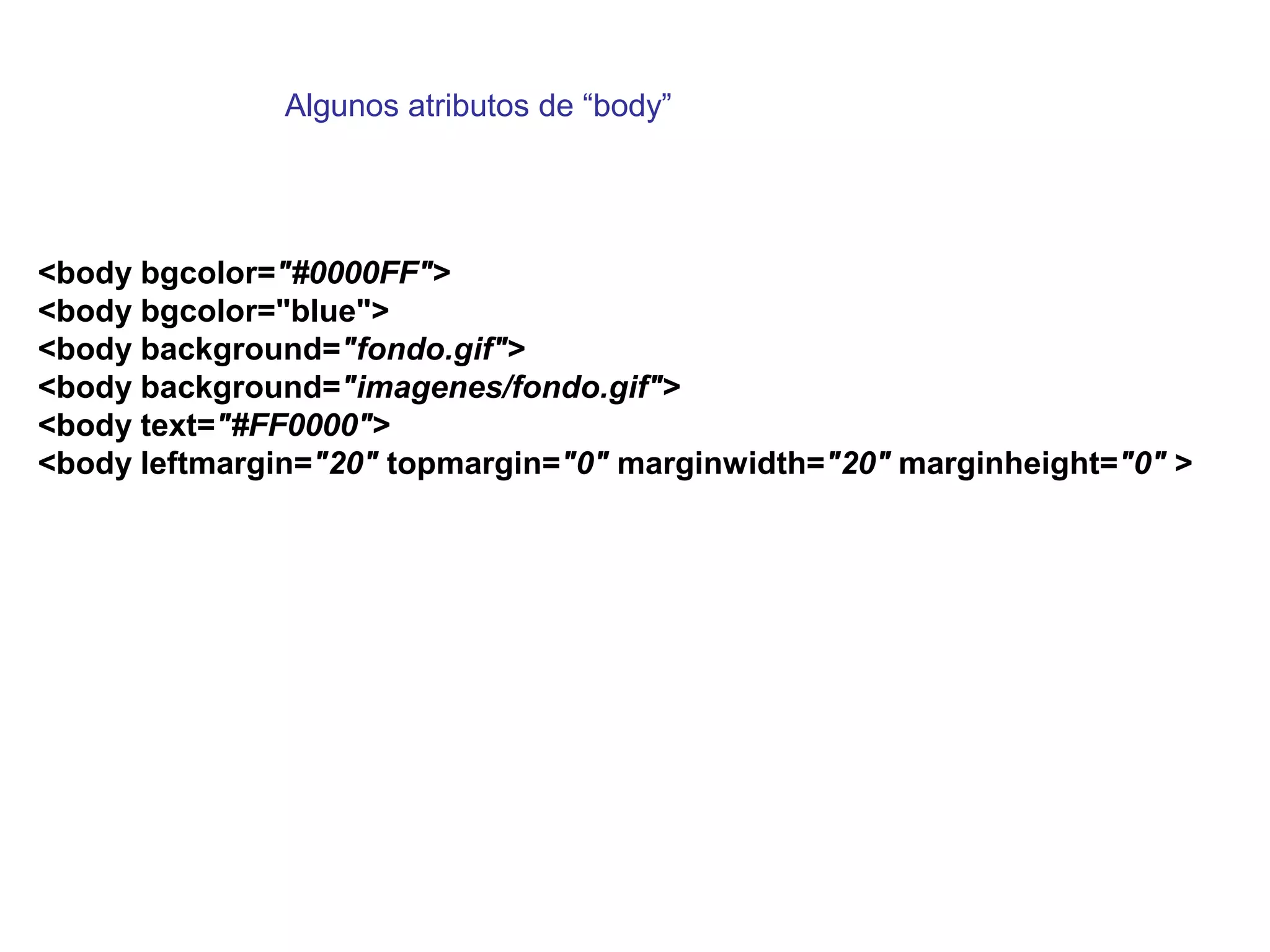 Algunos atributos de “body”




<body bgcolor="#0000FF">
<body bgcolor="blue">
<body background="fondo.gif">
<body background="imagenes/fondo.gif">
<body text="#FF0000">
<body leftmargin="20" topmargin="0" marginwidth="20" marginheight="0" >
 