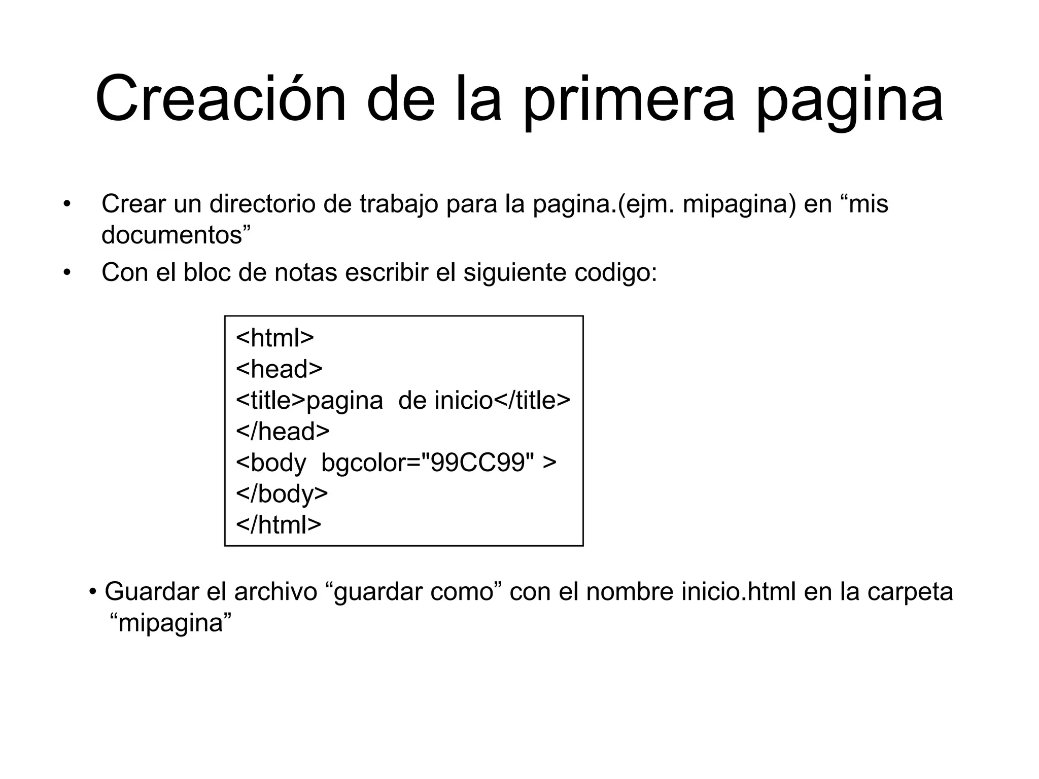 Creación de la primera pagina
•    Crear un directorio de trabajo para la pagina.(ejm. mipagina) en “mis
     documentos”
•    Con el bloc de notas escribir el siguiente codigo:

                <html>
                <head>
                <title>pagina de inicio</title>
                </head>
                <body bgcolor="99CC99" >
                </body>
                </html>

    • Guardar el archivo “guardar como” con el nombre inicio.html en la carpeta
      “mipagina”
 