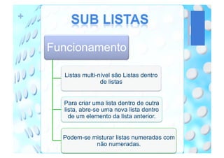 +


    Funcionamento

      Listas multi-nível são Listas dentro
                    de listas


      Para criar uma lista dentro de outra
      lista, abre-se uma nova lista dentro
        de um elemento da lista anterior.


      Podem-se misturar listas numeradas com
                não numeradas.
 
