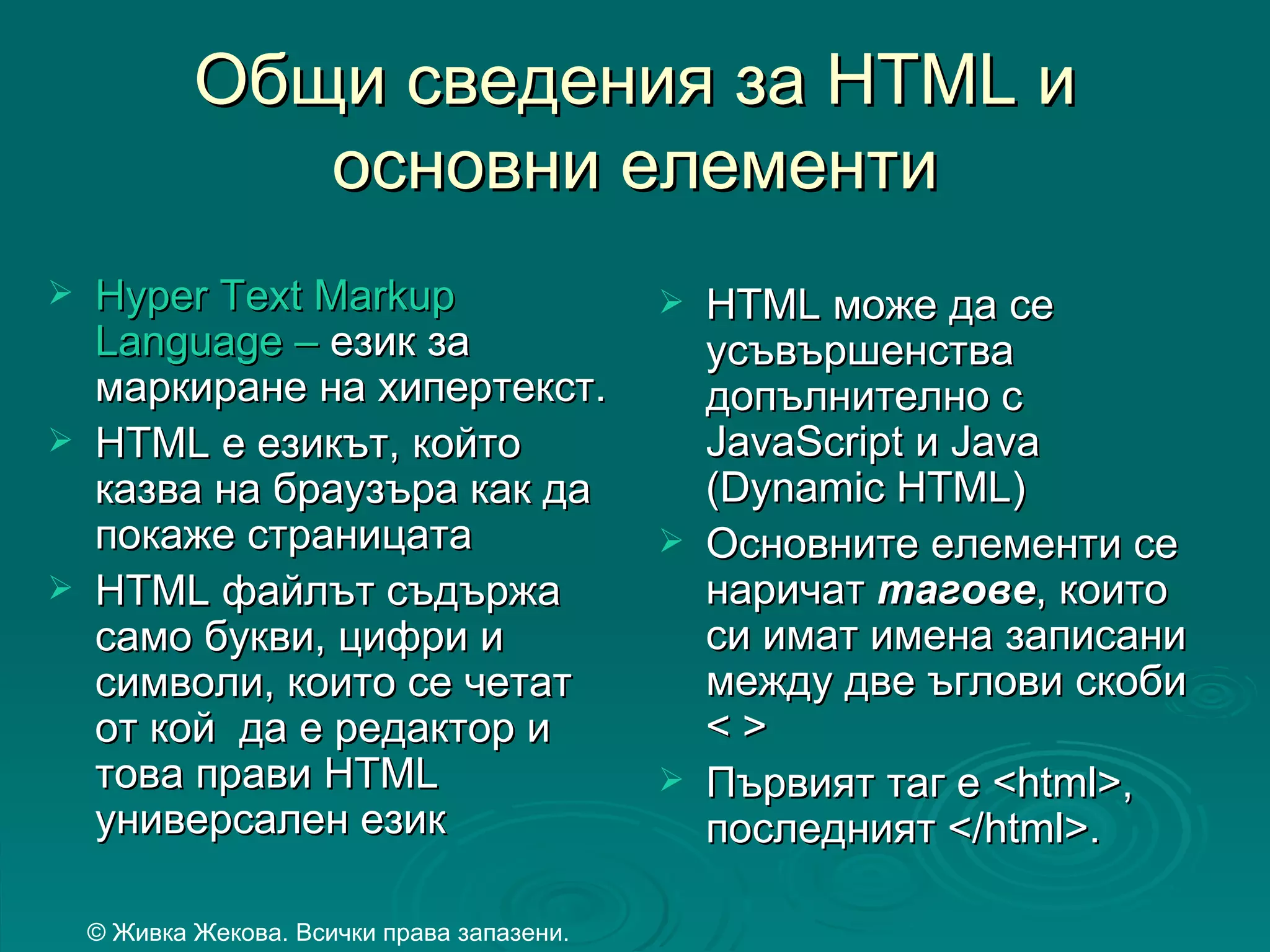 Общи сведения за HTML и
               основни елементи
   Hyper Text Markup                           HTML може да се
    Language – език за                           усъвършенства
    маркиране на хипертекст.                     допълнително с
   HTML е езикът, който                         JavaScript и Java
    казва на браузъра как да                     (Dynamic HTML)
    покаже страницата                           Основните елементи се
   HTML файлът съдържа                          наричат тагове, които
    само букви, цифри и                          си имат имена записани
    символи, които се четат                      между две ъглови скоби
    от кой да е редактор и                       <>
    това прави HTML                             Първият таг е <html>,
    универсален език                             последният </html>.

    © Живка Жекова. Всички права запазени.
 