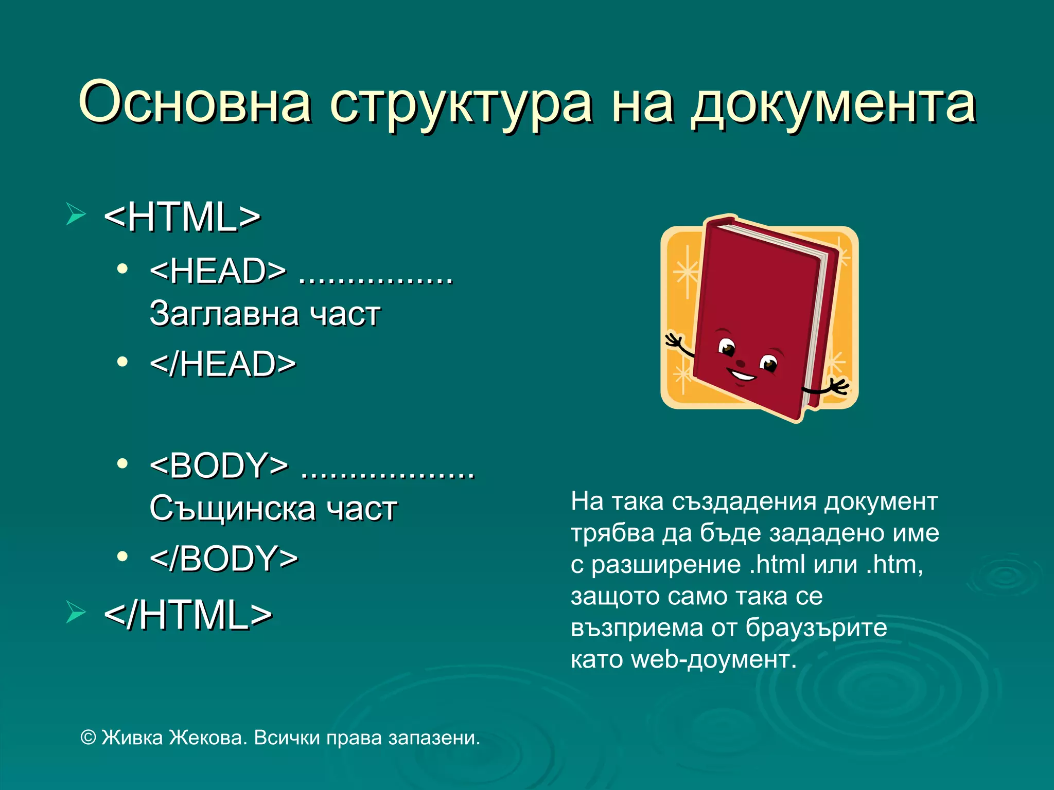 Основна структура на документа
   <HTML>
       <HEAD> ................
        Заглавна част
       </HEAD>

       <BODY> ..................
        Същинска част                    На така създадения документ
                                         трябва да бъде зададено име
       </BODY>                          с разширение .html или .htm,
                                         защото само така се
   </HTML>                              възприема от браузърите
                                         като web-доумент.

© Живка Жекова. Всички права запазени.
 