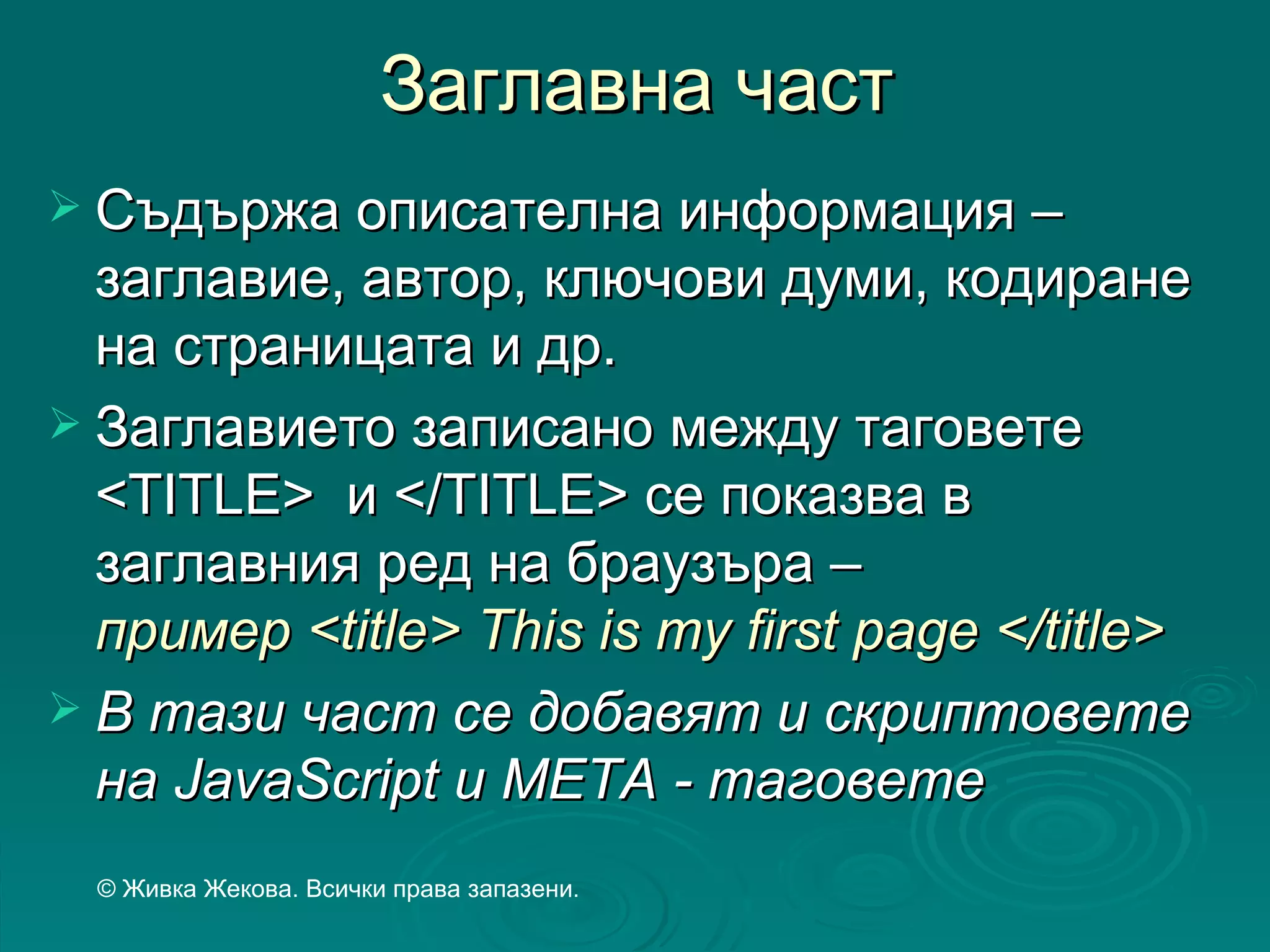 Заглавна част
 Съдържа описателна информация –
  заглавие, автор, ключови думи, кодиране
  на страницата и др.
 Заглавието записано между таговете
  <TITLE> и </TITLE> се показва в
  заглавния ред на браузъра –
  пример <title> This is my first page </title>
 В тази част се добавят и скриптовете
  на JavaScript и МЕТА - таговете
  © Живка Жекова. Всички права запазени.
 