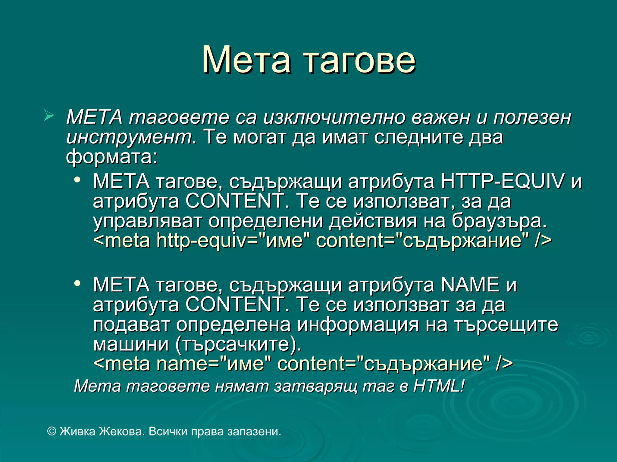 Мета тагове
   МЕТА таговете са изключително важен и полезен
    инструмент. Те могат да имат следните два
    формата:
      МЕТА тагове, съдържащи атрибута HTTP-EQUIV и

       атрибута CONTENT. Те се използват, за да
       управляват определени действия на браузъра.
       <meta http-equiv="име" content="съдържание" />
       МЕТА тагове, съдържащи атрибута NAME и
        атрибута CONTENT. Te се използват за да
        подават определена информация на търсещите
        машини (търсачките).
        <meta name="име" content="съдържание" />
    Мета таговете нямат затварящ таг в HTML!

© Живка Жекова. Всички права запазени.
 