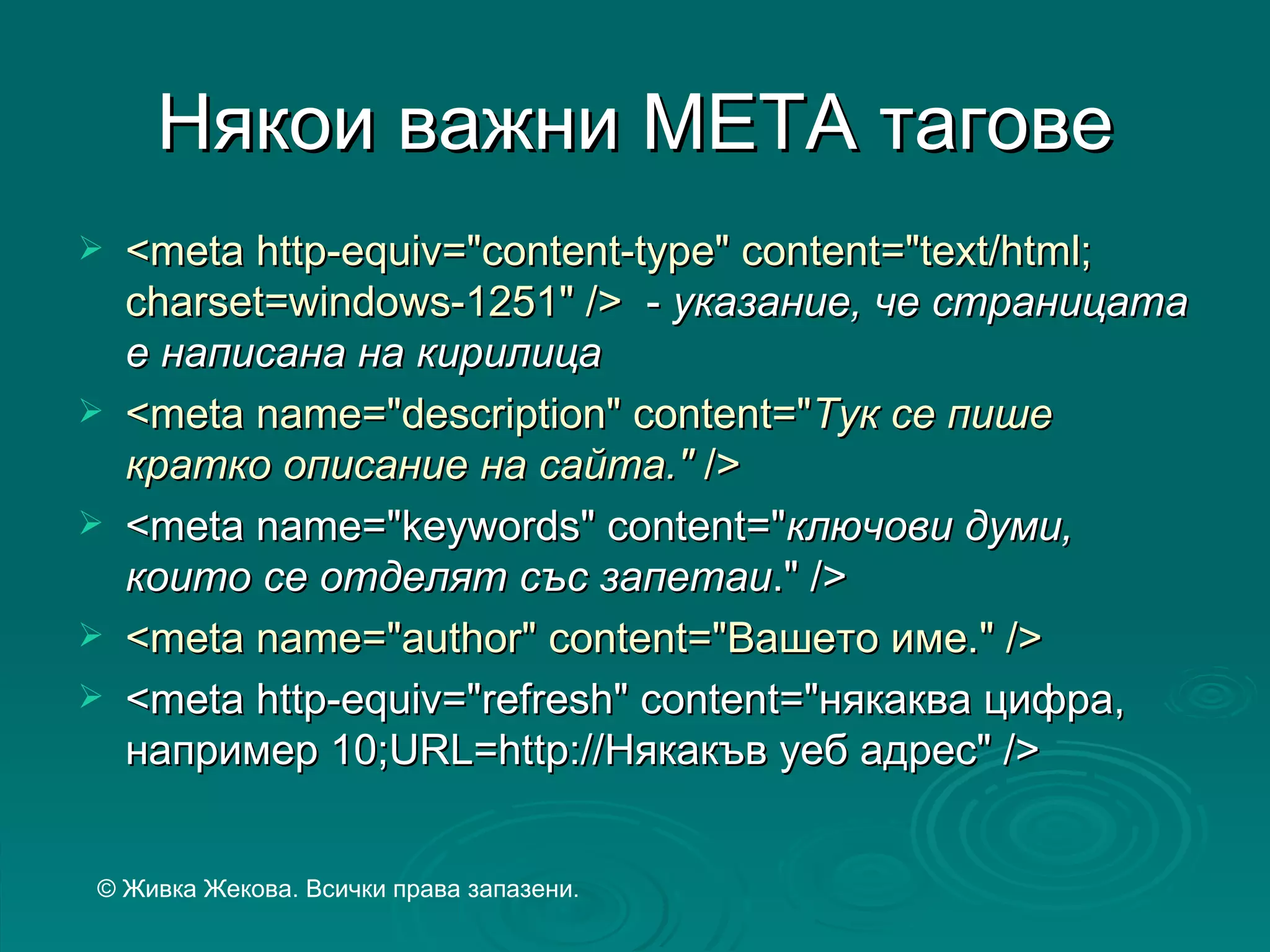 Някои важни МЕТА тагове
   <meta http-equiv="content-type" content="text/html;
    charset=windows-1251" /> - указание, че страницата
    е написана на кирилица
   <meta name="description" content="Тук се пише
    кратко описание на сайта." />
   <meta name="keywords" content="ключови думи,
    които се отделят със запетаи." />
   <meta name="author" content="Вашето име." />
   <meta http-equiv="refresh" content="някаква цифра,
    например 10;URL=http://Някакъв уеб адрес" />


© Живка Жекова. Всички права запазени.
 