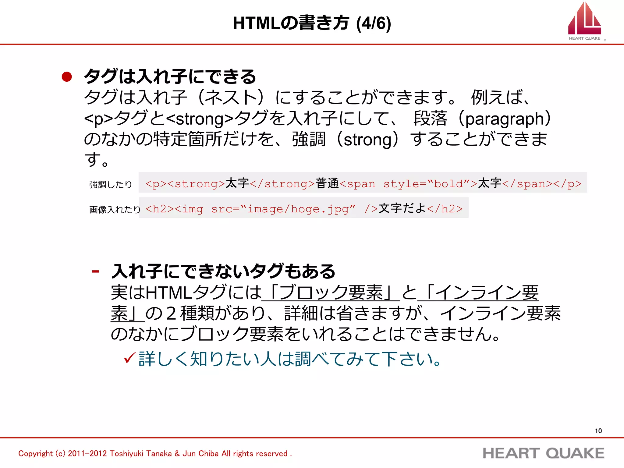 HTMLの書き⽅方  (4/6)


           l  タグは⼊入れ⼦子にできる
               タグは⼊入れ⼦子（ネスト）にすることができます。  例例えば、
               <p>タグと<b>タグを⼊入れ⼦子にして、  段落落（paragraph）のな
               かの特定箇所だけを、強調（b）することができます。  

                   強調したり          <p><b>太字</b>普通</p>

                   画像⼊入れたり        <h2><img src=”image/hoge.jpg”>文字だよ</h2>


                    -    ⼊入れ⼦子にできないタグもある
                         実はHTMLタグには「ブロック要素」と「インライン要
                         素」の２種類があり、詳細は省省きますが、インライン要素
                         のなかにブロック要素をいれることはできません。
                          ü 詳しく知りたい⼈人は調べてみて下さい。




                                                                               10	


Copyright (c) 2011-2012 Toshiyuki Tanaka & Jun Chiba All rights reserved .	
 
