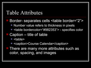 Table Attributes Border- separates cells <table border=“2”> Number value refers to thickness in pixels <table bordercolor=“#982353”> - specifies color Caption – title of table  <table> <caption>Course Calendar</caption> There are many more attributes such as color, spacing, and images 