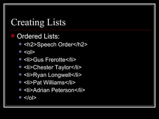Creating Lists Ordered Lists: <h2>Speech Order</h2> <ol> <li>Gus Frerotte</li> <li>Chester Taylor</li> <li>Ryan Longwell</li> <li>Pat Williams</li> <li>Adrian Peterson</li> </ol> 