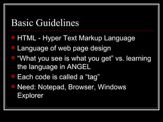 Basic Guidelines HTML - Hyper Text Markup Language Language of web page design “ What you see is what you get” vs. learning the language in ANGEL Each code is called a “tag” Need: Notepad, Browser, Windows Explorer 
