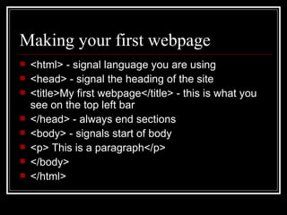Making your first webpage <html> - signal language you are using <head> - signal the heading of the site <title>My first webpage</title> - this is what you see on the top left bar </head> - always end sections <body> - signals start of body <p> This is a paragraph</p> </body> </html> 