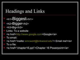 Headings and Links <h1> Biggest </h1> <h2> Bigger </h2> <h3> Big </h3> Links: To a website <a href= http://www.google.com >Google</a> To email: <a href=“mailto:  [email_address] ”> Email me!</a> To a file: <a href=“chapter16.ppt”>Chapter 16 Powerpoint</a> 