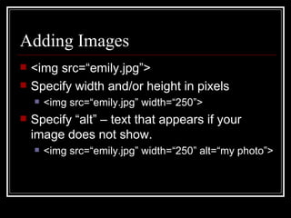 Adding Images <img src=“emily.jpg”> Specify width and/or height in pixels <img src=“emily.jpg” width=“250”> Specify “alt” – text that appears if your image does not show. <img src=“emily.jpg” width=“250” alt=“my photo”> 