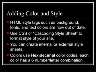 Adding Color and Style HTML style tags such as background, fonts, and text colors are now out of date. Use CSS or “Cascading Style Sheet” to format style of your site. You can create internal or external style sheets. Colors use  Hexidecimal  color codes: each color has a 6 number/letter combination.  