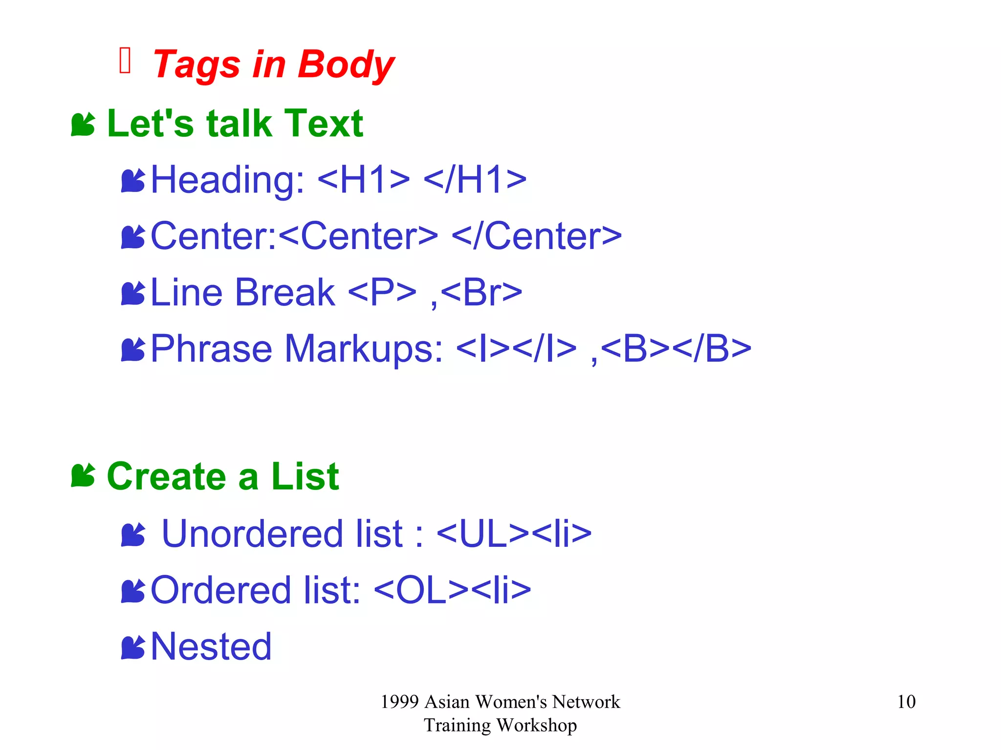 1999 Asian Women's Network
Training Workshop
10
 Tags in Body
 Let's talk Text
Heading: <H1> </H1>
Center:<Center> </Center>
Line Break <P> ,<Br>
Phrase Markups: <I></I> ,<B></B>
 Create a List
 Unordered list : <UL><li>
Ordered list: <OL><li>
Nested
 