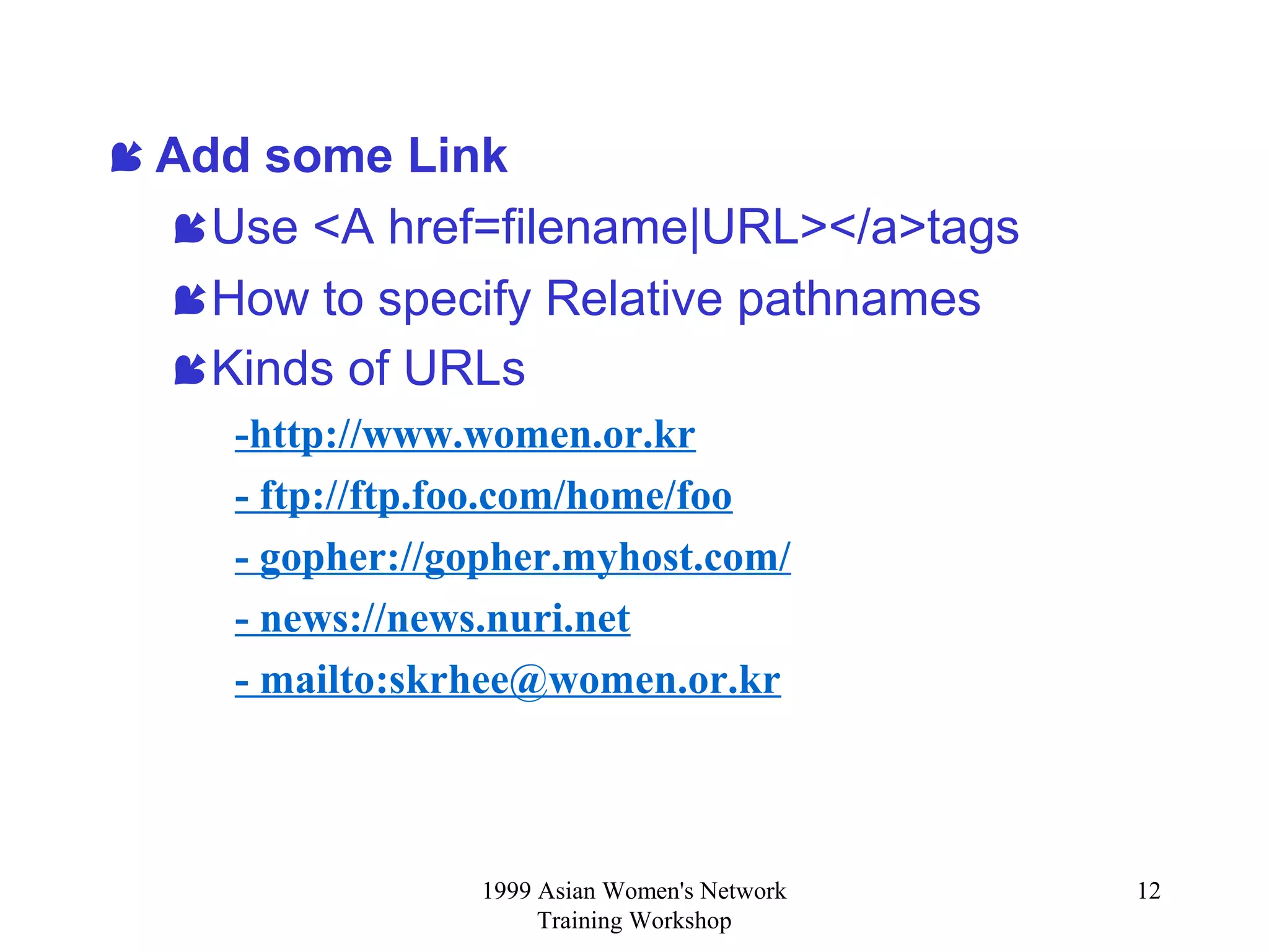 1999 Asian Women's Network
Training Workshop
12
 Add some Link
Use <A href=filename|URL></a>tags
How to specify Relative pathnames
Kinds of URLs
-http://www.women.or.kr
- ftp://ftp.foo.com/home/foo
- gopher://gopher.myhost.com/
- news://news.nuri.net
- mailto:skrhee@women.or.kr
 