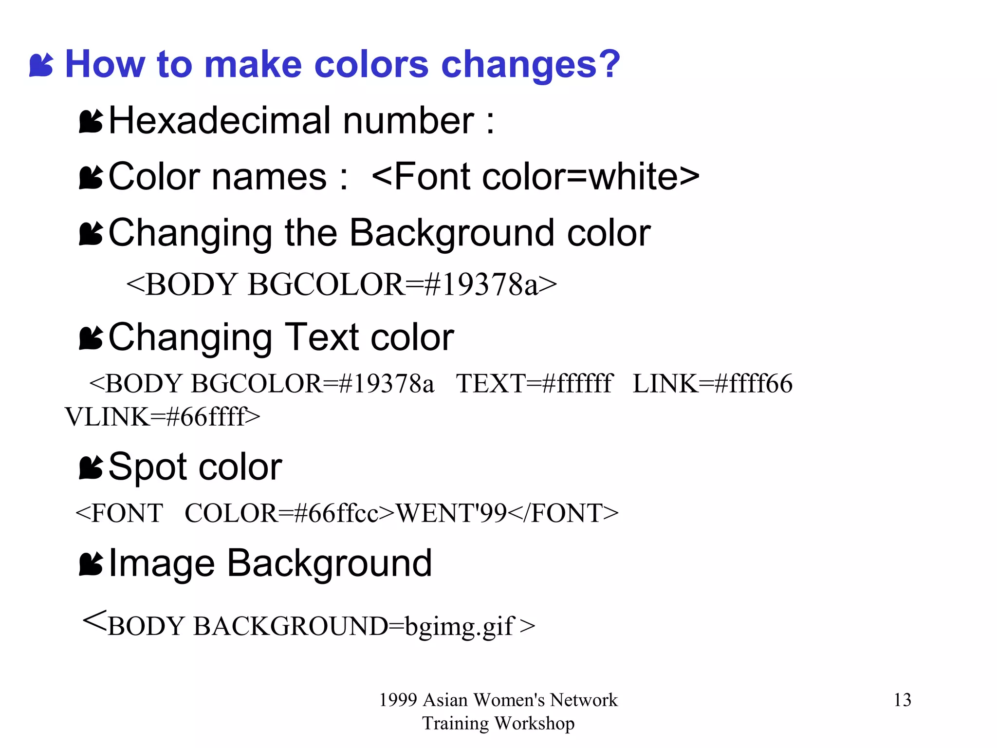 1999 Asian Women's Network
Training Workshop
13
 How to make colors changes?
Hexadecimal number :
Color names : <Font color=white>
Changing the Background color
<BODY BGCOLOR=#19378a>
Changing Text color
<BODY BGCOLOR=#19378a TEXT=#ffffff LINK=#ffff66
VLINK=#66ffff>
Spot color
<FONT COLOR=#66ffcc>WENT'99</FONT>
Image Background
<BODY BACKGROUND=bgimg.gif >
 