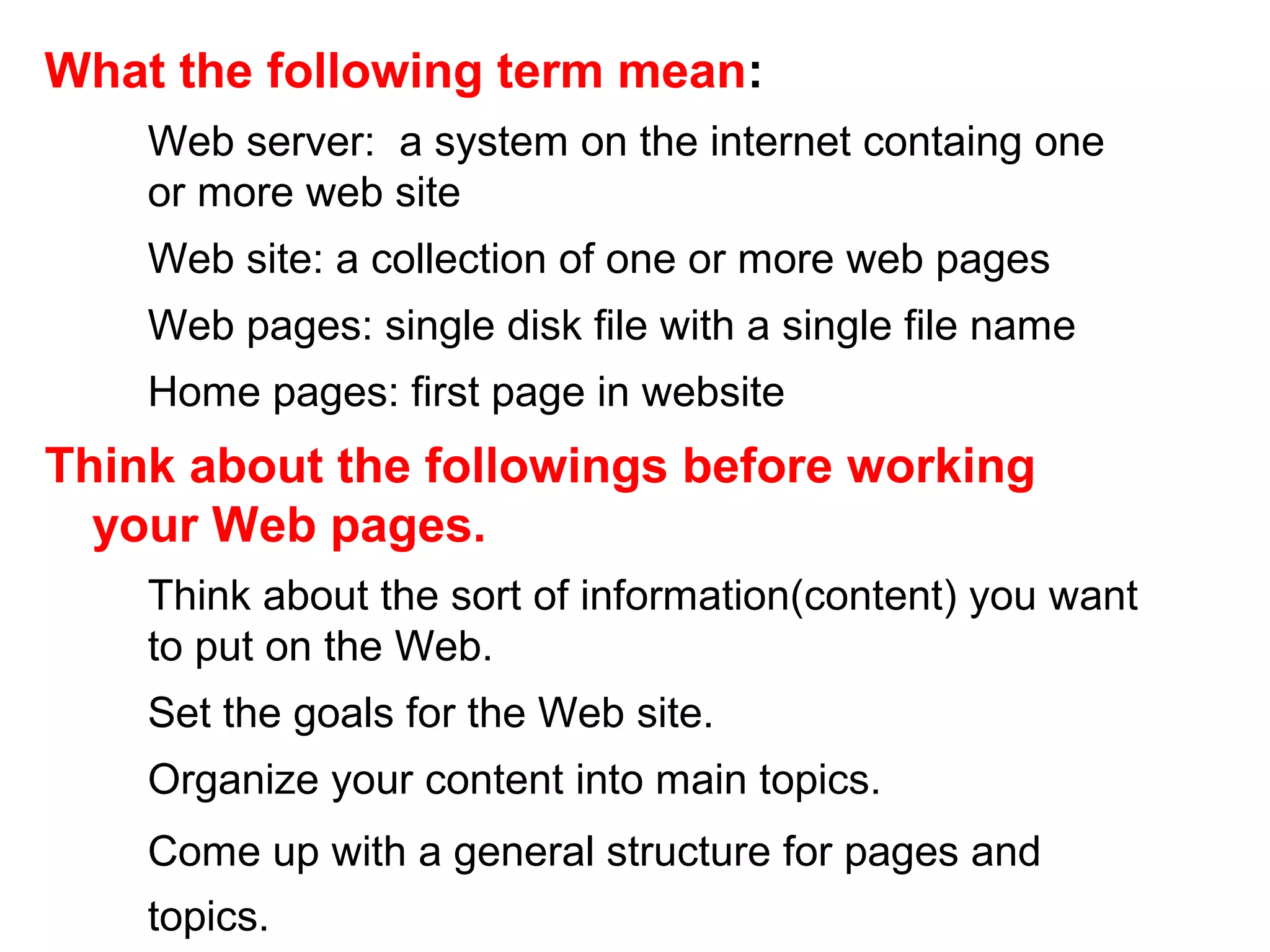 What the following term mean:
Web server: a system on the internet containg one
or more web site
Web site: a collection of one or more web pages
Web pages: single disk file with a single file name
Home pages: first page in website
Think about the followings before working
your Web pages.
Think about the sort of information(content) you want
to put on the Web.
Set the goals for the Web site.
Organize your content into main topics.
Come up with a general structure for pages and
topics.
 