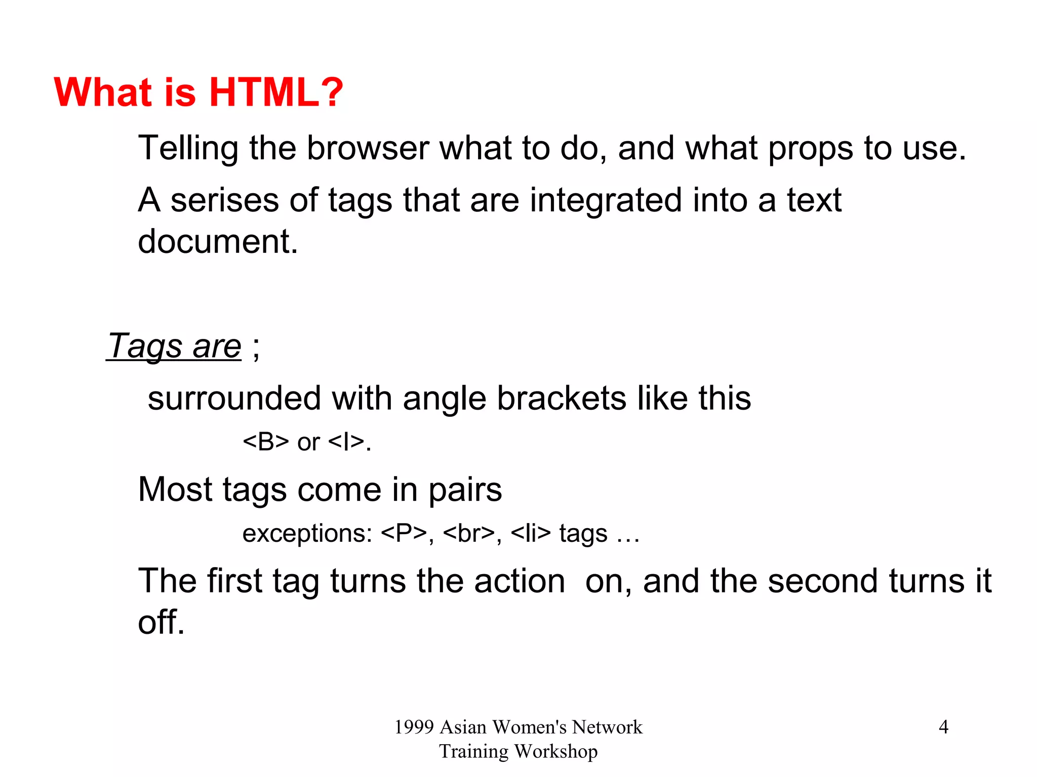 1999 Asian Women's Network
Training Workshop
4
What is HTML?
Telling the browser what to do, and what props to use.
A serises of tags that are integrated into a text
document.
Tags are ;
surrounded with angle brackets like this
<B> or <I>.
Most tags come in pairs
exceptions: <P>, <br>, <li> tags …
The first tag turns the action on, and the second turns it
off.
 