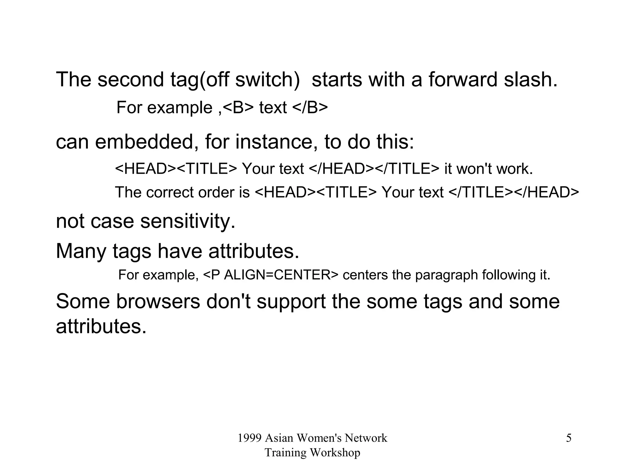 1999 Asian Women's Network
Training Workshop
5
The second tag(off switch) starts with a forward slash.
For example ,<B> text </B>
can embedded, for instance, to do this:
<HEAD><TITLE> Your text </HEAD></TITLE> it won't work.
The correct order is <HEAD><TITLE> Your text </TITLE></HEAD>
not case sensitivity.
Many tags have attributes.
For example, <P ALIGN=CENTER> centers the paragraph following it.
Some browsers don't support the some tags and some
attributes.
 