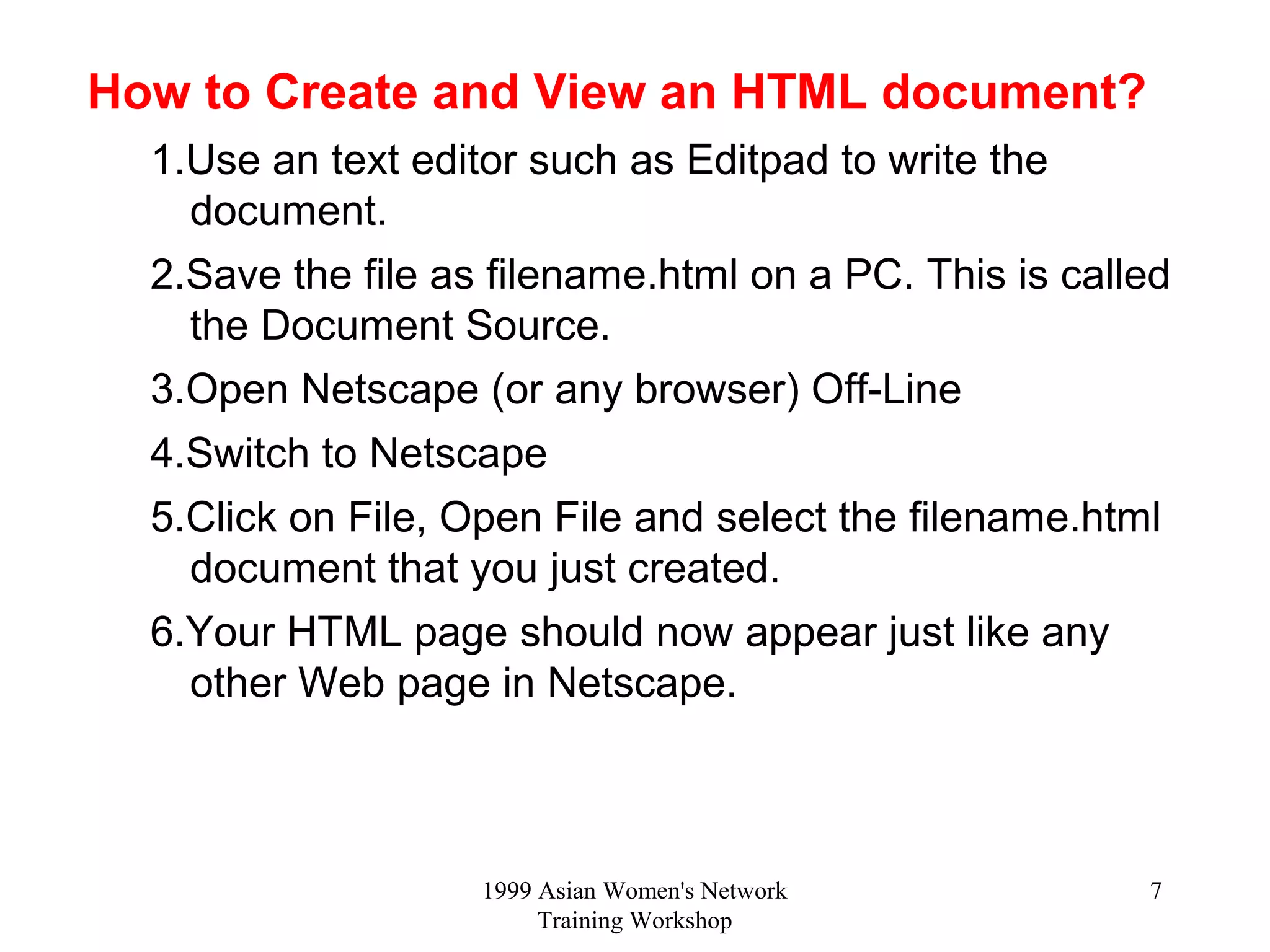 1999 Asian Women's Network
Training Workshop
7
How to Create and View an HTML document?
1.Use an text editor such as Editpad to write the
document.
2.Save the file as filename.html on a PC. This is called
the Document Source.
3.Open Netscape (or any browser) Off-Line
4.Switch to Netscape
5.Click on File, Open File and select the filename.html
document that you just created.
6.Your HTML page should now appear just like any
other Web page in Netscape.
 