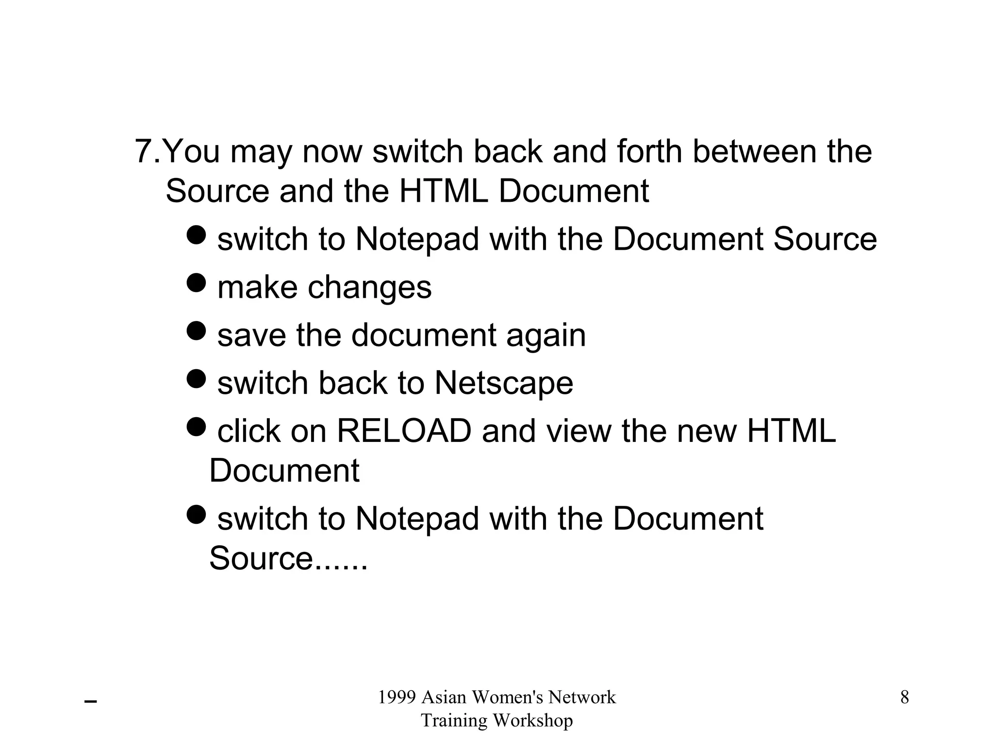 1999 Asian Women's Network
Training Workshop
8
7.You may now switch back and forth between the
Source and the HTML Document
switch to Notepad with the Document Source
make changes
save the document again
switch back to Netscape
click on RELOAD and view the new HTML
Document
switch to Notepad with the Document
Source......
 