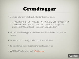 Grundtaggar 
• Doctype talar om vilket språk/standard som används. 
• <!DOCTYPE html PUBLIC "-//W3C//DTD XHTML 1.0 
Transitional//EN" "http://www.w3.org/TR/ 
xhtml1/DTD/xhtml1-transitional.dtd"> 
• <html> är den tagg som omsluter hela dokumentet, den yttersta 
ramen. 
• <head> och <body> delar upp sidan i två delar. 
• Textredigerare kan ofta genererar starttaggar åt er. 
• WTF! Rolf Staflin säger vad... Quirkmode 
 