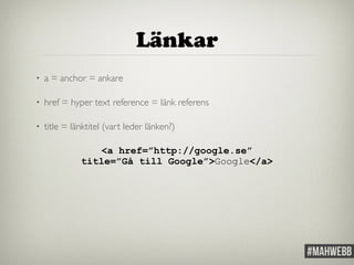 Länkar 
• a = anchor = ankare 
• href = hyper text reference = länk referens 
• title = länktitel (vart leder länken?) 
<a href=”http://google.se” 
title=”Gå till Google”>Google</a> 
 