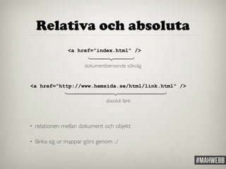 Relativa och absoluta 
<a href="index.html" /> 
⎫ 
⎪ 
⎬ 
⎪ 
⎭ 
dokumentberoende sökväg 
<a href="http://www.hemsida.se/html/link.html" /> 
⎫ 
⎪ 
⎪ 
⎪ 
⎪ 
⎬ 
⎪ 
⎪ 
⎪ 
⎪ 
⎭ 
absolut länk 
• relationen mellan dokument och objekt 
• länka sig ur mappar görs genom ../ 
 