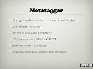 Metataggar 
• Metataggar innehåller information om informationen/webbplatsen 
• Ger sökmotorer information 
• Möjlighet att skriva datum och författare 
• UTF-8 <meta charset=”UTF-8”> VIKTIGT 
• Beskrivning av sidan – visas i google 
• Keywords fungerar ibland, inte med google eller altavista 
 