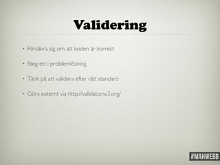 Validering 
• Försäkra sig om att koden är korrekt 
• Steg ett i problemlösning 
• Tänk på att validera efter rätt standard 
• Görs externt via http://validator.w3.org/ 
 