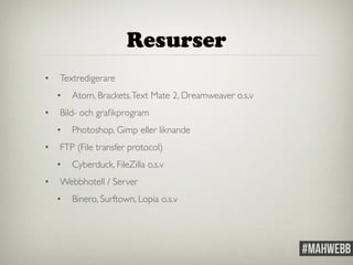 Resurser 
• Textredigerare 
• Atom, Brackets, Text Mate 2, Dreamweaver o.s.v 
• Bild- och grafikprogram 
• Photoshop, Gimp eller liknande 
• FTP (File transfer protocol) 
• Cyberduck, FileZilla o.s.v 
• Webbhotell / Server 
• Binero, Surftown, Lopia o.s.v 
 