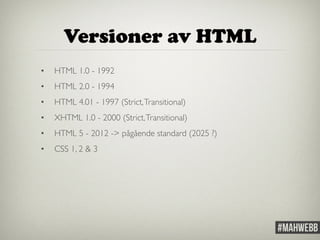 Versioner av HTML 
• HTML 1.0 - 1992 
• HTML 2.0 - 1994 
• HTML 4.01 - 1997 (Strict, Transitional) 
• XHTML 1.0 - 2000 (Strict, Transitional) 
• HTML 5 - 2012 -> pågående standard (2025 ?) 
• CSS 1, 2 & 3 
 