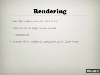 Rendering 
• Webbläsaren läser koden från start till slut 
• Tänk efter vart ni lägger de olika delarna 
• Javascript sist 
• Inkorrekt HTML innebär att webbläsaren går in i Quirk-mode 
 