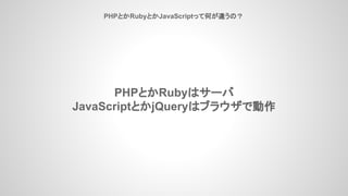 PHPとかRubyとかJavaScriptって何が違うの？
PHPとかRubyはサーバ
JavaScriptとかjQueryはブラウザで動作
 