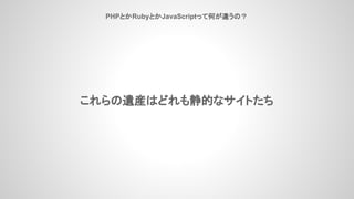 PHPとかRubyとかJavaScriptって何が違うの？
これらの遺産はどれも静的なサイトたち
 