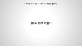 PHPとかRubyとかJavaScriptって何が違うの？
静的と動的の違い
 