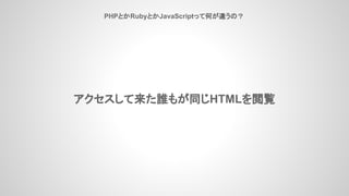 PHPとかRubyとかJavaScriptって何が違うの？
アクセスして来た誰もが同じHTMLを閲覧
 
