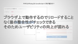 PHPとかRubyとかJavaScriptって何が違うの？
ブラウザ上で動作するのでリロードすること
なく値の整合性がチェックできる
そのためユーザビリティの向上が図れる
 