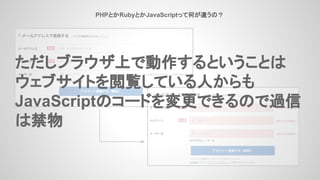 PHPとかRubyとかJavaScriptって何が違うの？
ただしブラウザ上で動作するということは
ウェブサイトを閲覧している人からも
JavaScriptのコードを変更できるので過信
は禁物
 