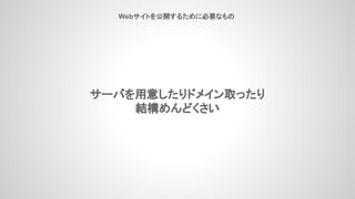 サーバを用意したりドメイン取ったり
結構めんどくさい
Webサイトを公開するために必要なもの
 