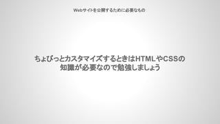 ちょびっとカスタマイズするときはHTMLやCSSの
知識が必要なので勉強しましょう
Webサイトを公開するために必要なもの
 