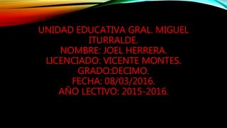 UNIDAD EDUCATIVA GRAL. MIGUEL
ITURRALDE.
NOMBRE: JOEL HERRERA.
LICENCIADO: VICENTE MONTES.
GRADO:DECIMO.
FECHA: 08/03/2016.
AÑO LECTIVO: 2015-2016.
 