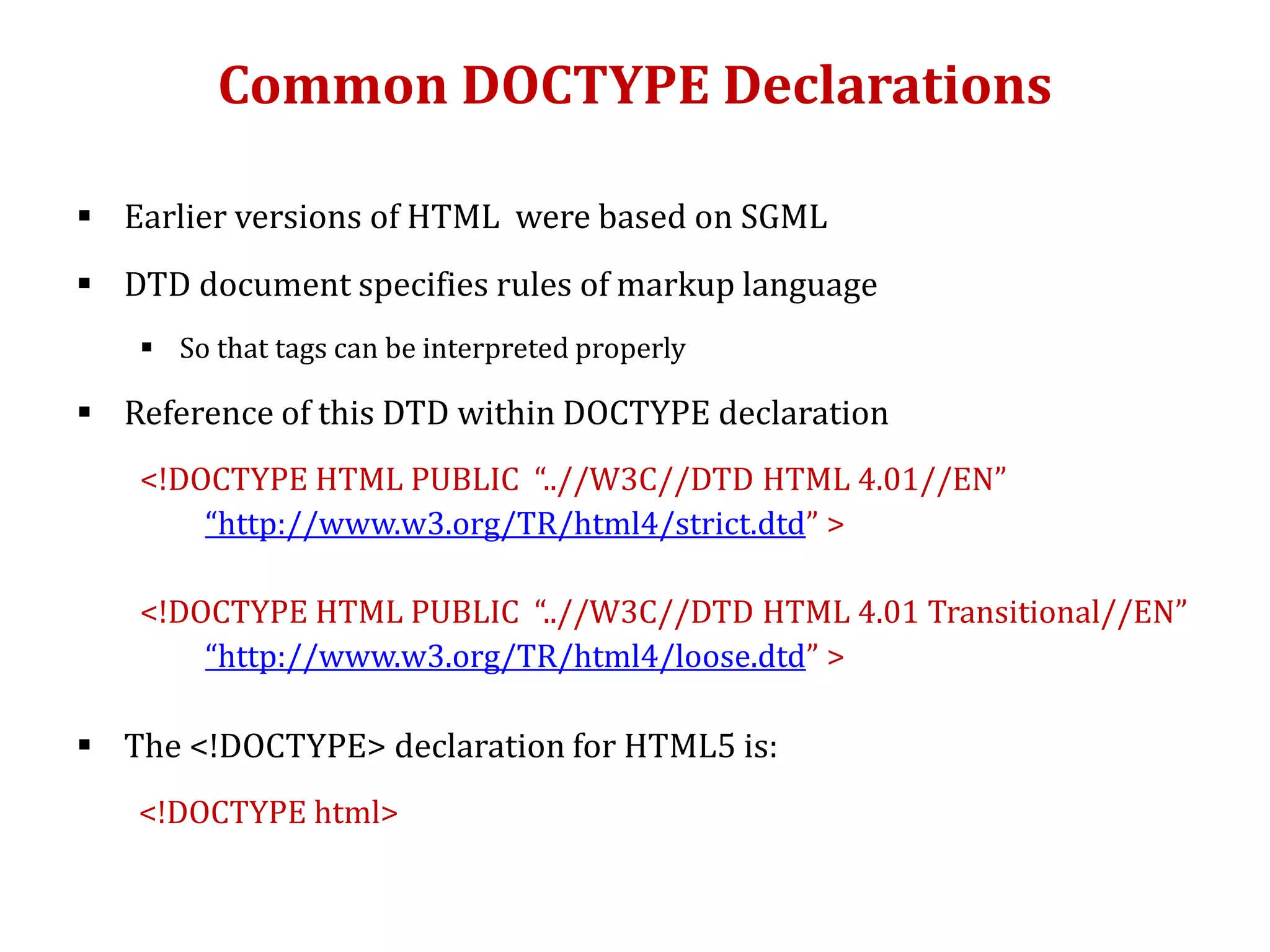 Common DOCTYPE Declarations
 Earlier versions of HTML were based on SGML
 DTD document specifies rules of markup language
 So that tags can be interpreted properly
 Reference of this DTD within DOCTYPE declaration
<!DOCTYPE HTML PUBLIC “..//W3C//DTD HTML 4.01//EN”
“http://www.w3.org/TR/html4/strict.dtd” >
<!DOCTYPE HTML PUBLIC “..//W3C//DTD HTML 4.01 Transitional//EN”
“http://www.w3.org/TR/html4/loose.dtd” >
 The <!DOCTYPE> declaration for HTML5 is:
<!DOCTYPE html>
 