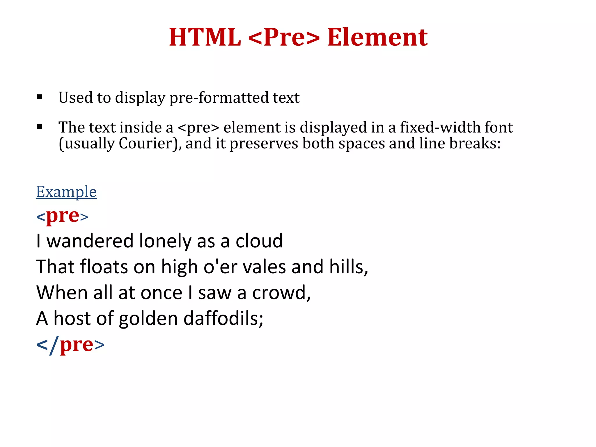 HTML <Pre> Element
 Used to display pre-formatted text
 The text inside a <pre> element is displayed in a fixed-width font
(usually Courier), and it preserves both spaces and line breaks:
Example
<pre>
I wandered lonely as a cloud
That floats on high o'er vales and hills,
When all at once I saw a crowd,
A host of golden daffodils;
</pre>
 