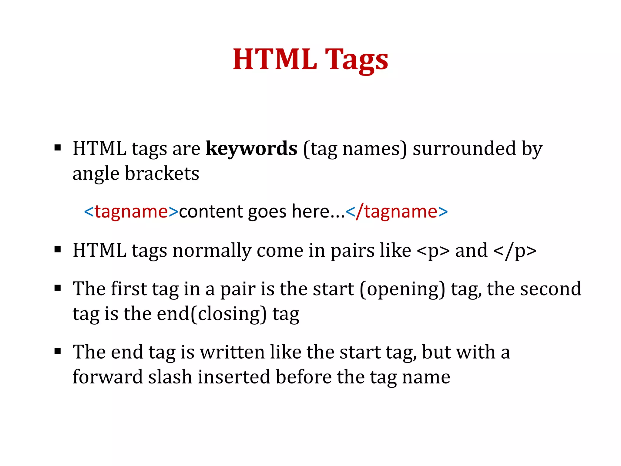 HTML Tags
 HTML tags are keywords (tag names) surrounded by
angle brackets
<tagname>content goes here...</tagname>
 HTML tags normally come in pairs like <p> and </p>
 The first tag in a pair is the start (opening) tag, the second
tag is the end(closing) tag
 The end tag is written like the start tag, but with a
forward slash inserted before the tag name
 
